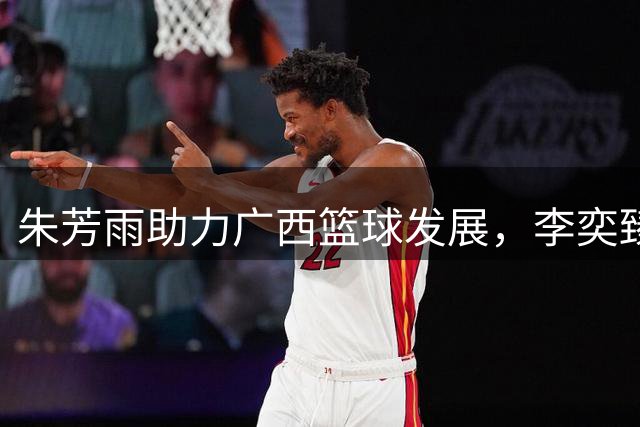 朱芳雨助力广西篮球发展，李奕臻转投NBL，夏联京晋冲突引关注